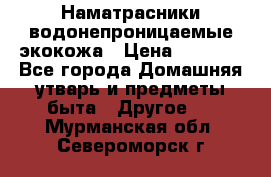 Наматрасники водонепроницаемые экокожа › Цена ­ 1 602 - Все города Домашняя утварь и предметы быта » Другое   . Мурманская обл.,Североморск г.